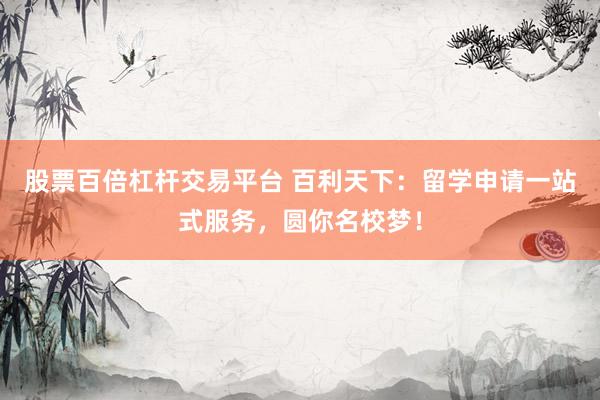 股票百倍杠杆交易平台 百利天下：留学申请一站式服务，圆你名校梦！
