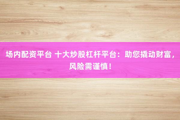 场内配资平台 十大炒股杠杆平台：助您撬动财富，风险需谨慎！