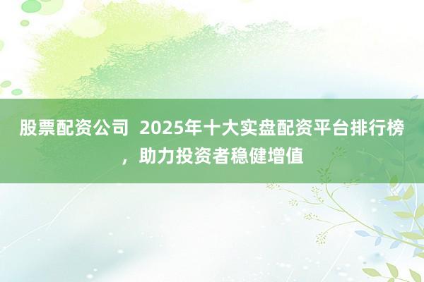 股票配资公司  2025年十大实盘配资平台排行榜，助力投资者稳健增值