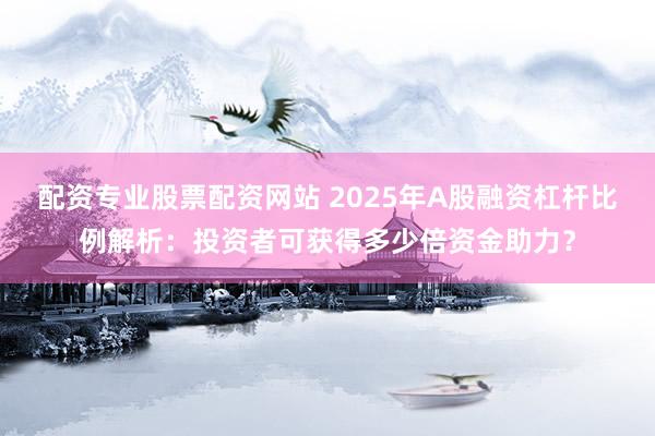 配资专业股票配资网站 2025年A股融资杠杆比例解析：投资者可获得多少倍资金助力？