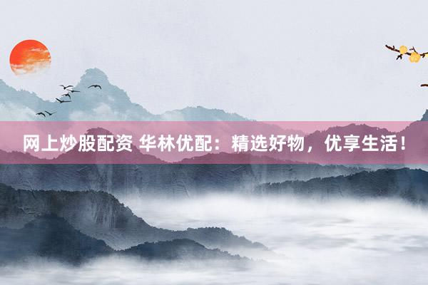 网上炒股配资 华林优配：精选好物，优享生活！