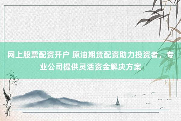 网上股票配资开户 原油期货配资助力投资者，专业公司提供灵活资金解决方案